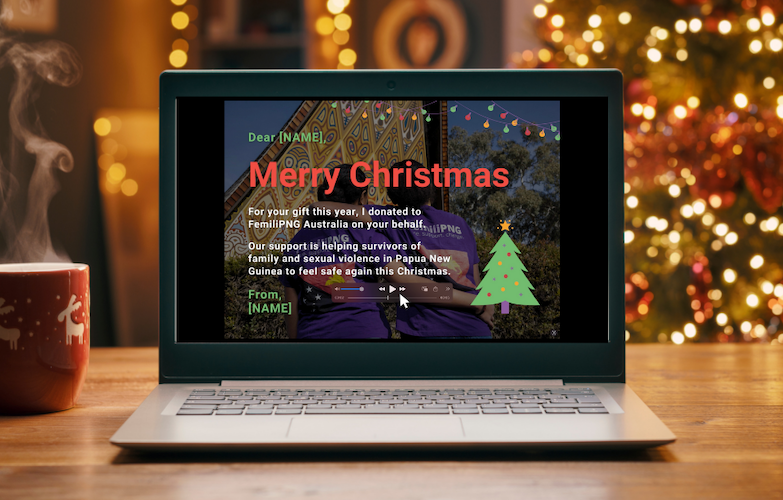 Christmas E-Card:Dear [NAME],For your gift this year, I donated to FemiliPNG Australia on your behalf. Our support is helping survivors of family and sexual violence to feel safe again this Christmas.From,
[NAME]